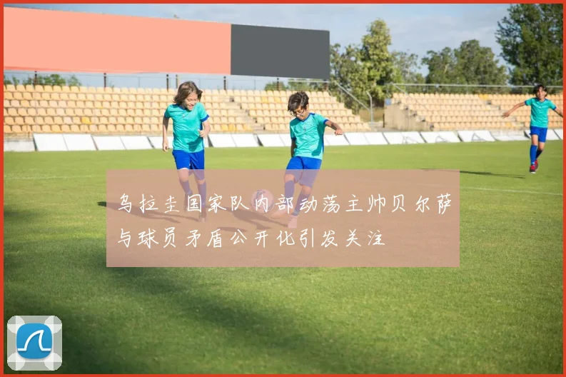 乌拉圭国家队内部动荡主帅贝尔萨与球员矛盾公开化引发关注