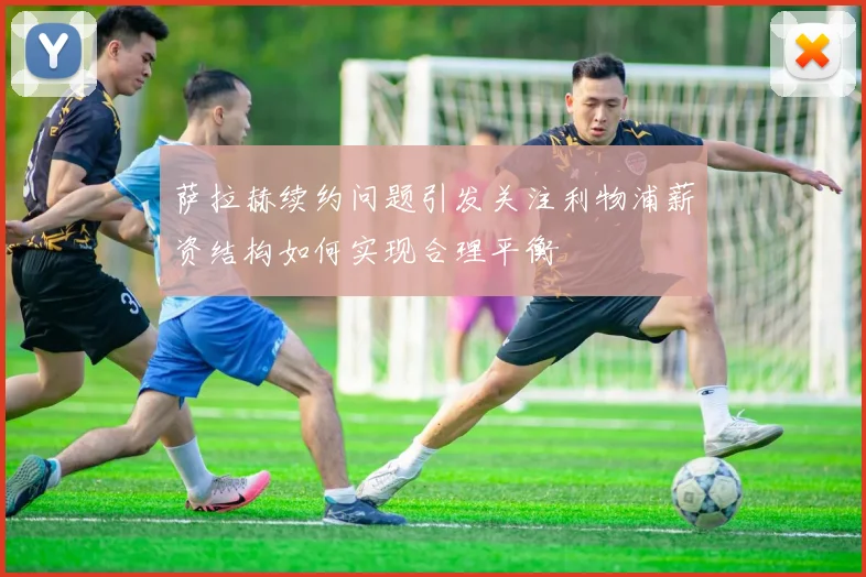 萨拉赫续约问题引发关注利物浦薪资结构如何实现合理平衡