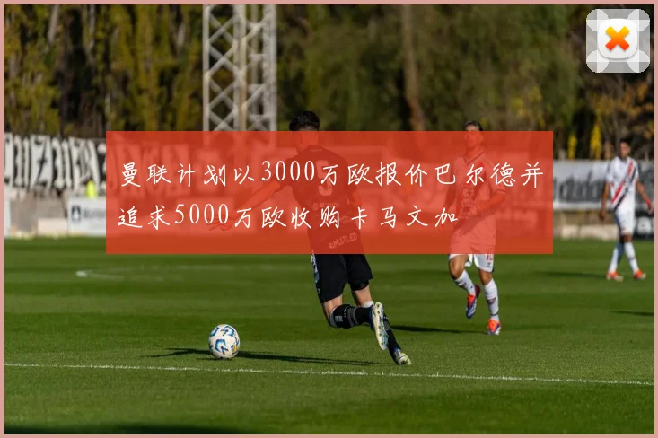 曼联计划以3000万欧报价巴尔德并追求5000万欧收购卡马文加