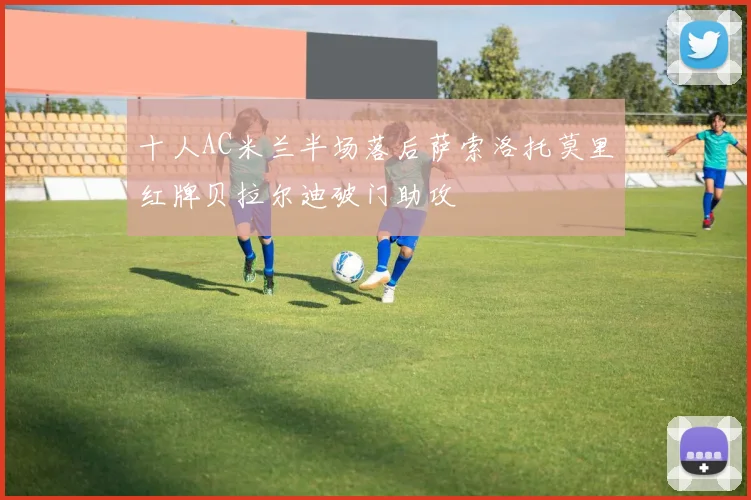 十人AC米兰半场落后萨索洛托莫里红牌贝拉尔迪破门助攻