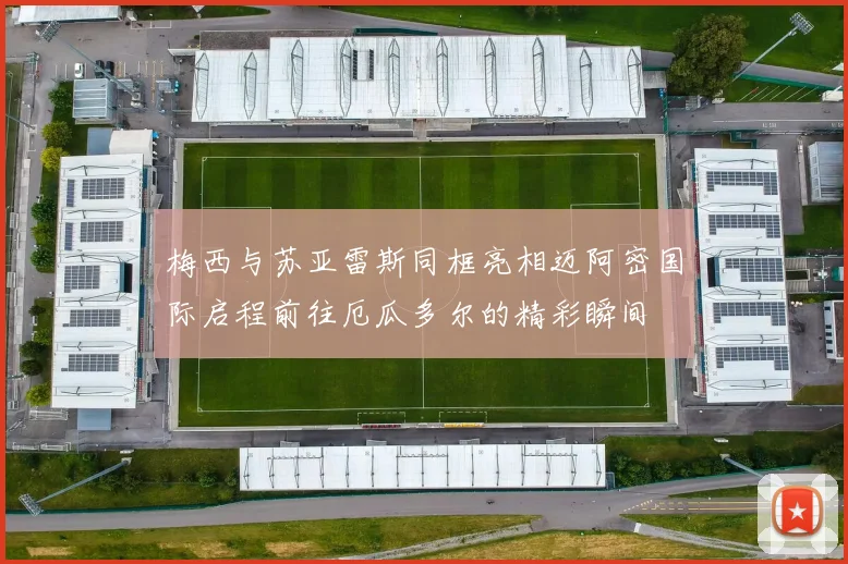 梅西与苏亚雷斯同框亮相迈阿密国际启程前往厄瓜多尔的精彩瞬间