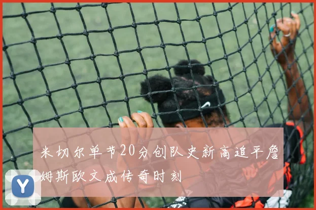 米切尔单节20分创队史新高追平詹姆斯欧文成传奇时刻