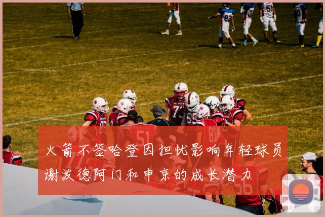 火箭不签哈登因担忧影响年轻球员谢泼德阿门和申京的成长潜力