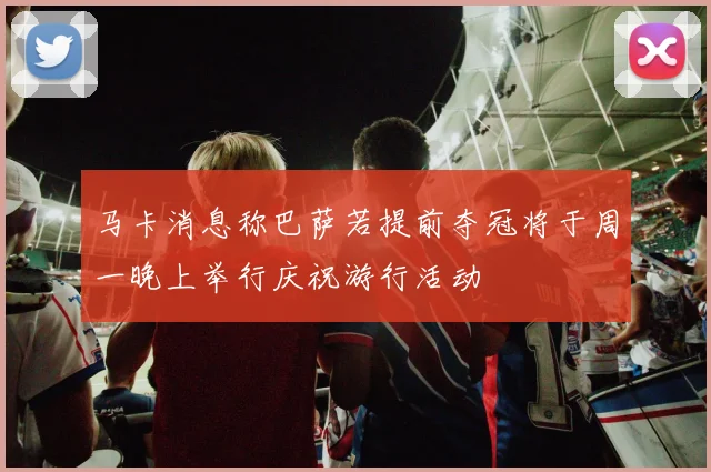 马卡消息称巴萨若提前夺冠将于周一晚上举行庆祝游行活动