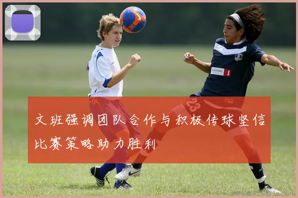 文班强调团队合作与积极传球坚信比赛策略助力胜利
