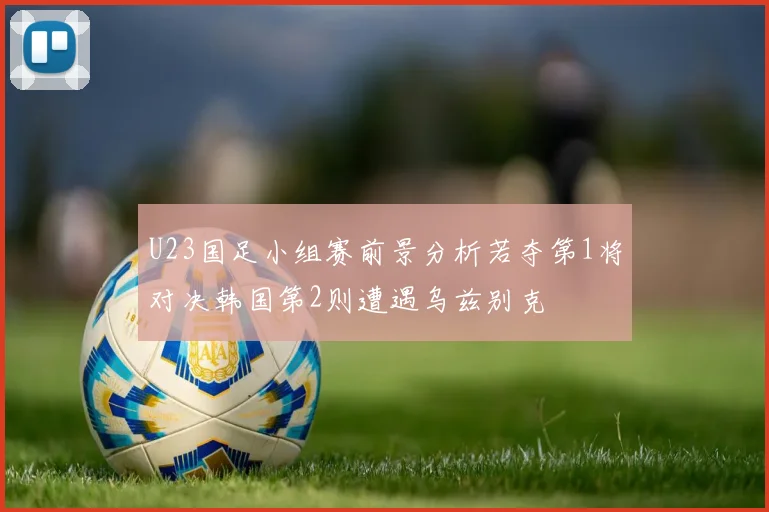 U23国足小组赛前景分析若夺第1将对决韩国第2则遭遇乌兹别克