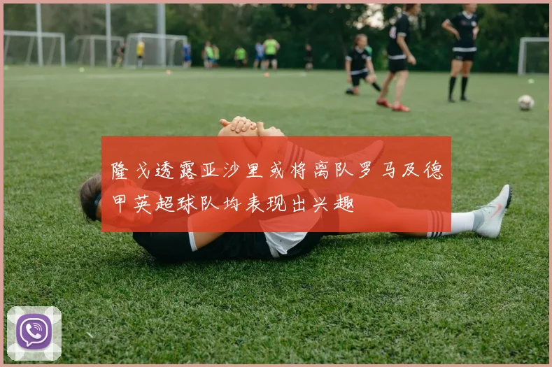 隆戈透露亚沙里或将离队罗马及德甲英超球队均表现出兴趣