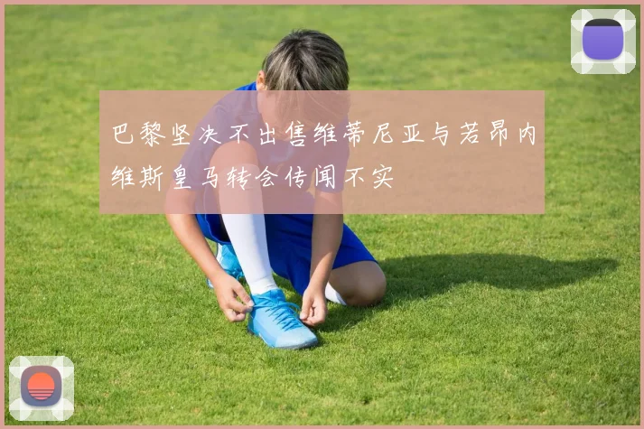 巴黎坚决不出售维蒂尼亚与若昂内维斯皇马转会传闻不实