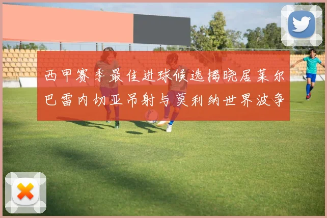 西甲赛季最佳进球候选揭晓居莱尔巴雷内切亚吊射与莫利纳世界波争辉