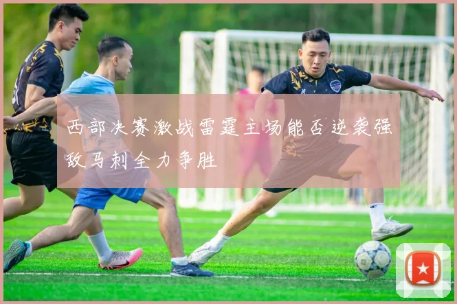 西部决赛激战雷霆主场能否逆袭强敌马刺全力争胜