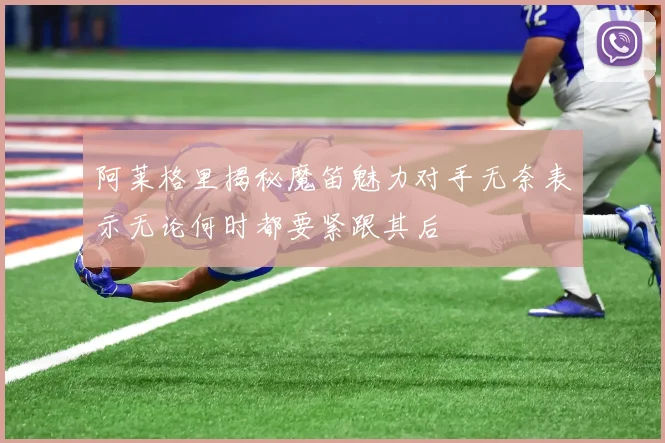 阿莱格里揭秘魔笛魅力对手无奈表示无论何时都要紧跟其后