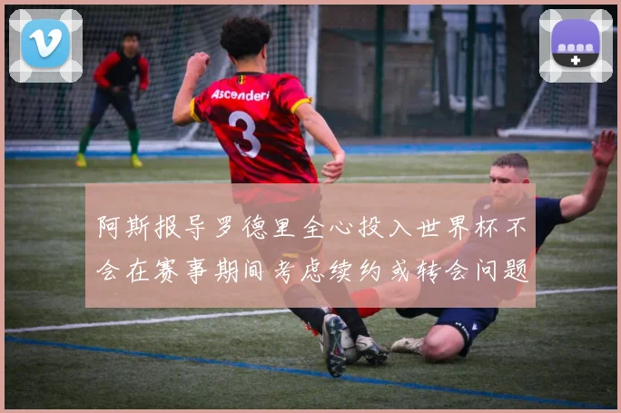 阿斯报导罗德里全心投入世界杯不会在赛事期间考虑续约或转会问题