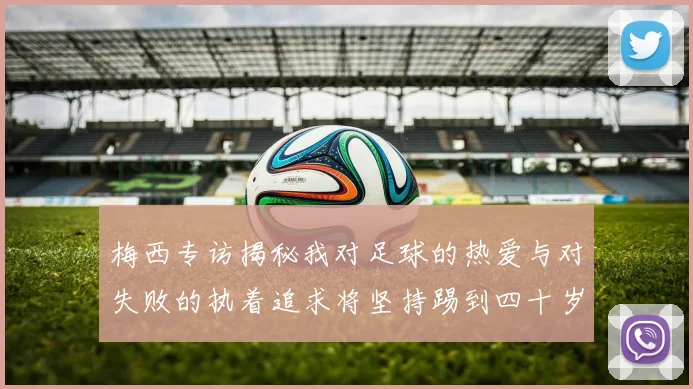 梅西专访揭秘我对足球的热爱与对失败的执着追求将坚持踢到四十岁