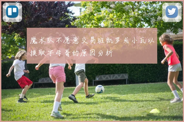 魔术队不愿意交易班凯罗或小瓦以换取字母哥的原因分析